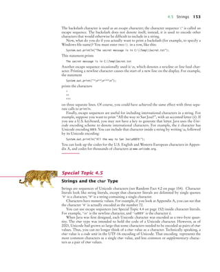 4.5 Strings 153
The backslash character is used as an escape character; the character sequence " is called an
escape sequence. The backslash does not denote itself; instead, it is used to encode other
characters that would otherwise be difﬁcult to include in a string.
Now, what do you do if you actually want to print a backslash (for example, to specify a
Windows ﬁle name)? You must enter two  in a row, like this:
System.out.println("The secret message is in C:TempSecret.txt");
This statement prints
The secret message is in C:TempSecret.txt
Another escape sequence occasionally used is n, which denotes a newline or line feed char-
acter. Printing a newline character causes the start of a new line on the display. For example,
the statement
System.out.print("*n**n***n");
prints the characters
*
**
***
on three separate lines. Of course, you could have achieved the same effect with three sepa-
rate calls to println.
Finally, escape sequences are useful for including international characters in a string. For
example, suppose you want to print “All the way to San José!”, with an accented letter (é). If
you use a U.S. keyboard, you may not have a key to generate that letter. Java uses the Uni-
code encoding scheme to denote international characters. For example, the é character has
Unicode encoding 00E9. You can include that character inside a string by writing u, followed
by its Unicode encoding:
System.out.println("All the way to San Josu00E9!");
You can look up the codes for the U.S. English and Western European characters in Appen-
dix A, and codes for thousands of characters at www.unicode.org.
Strings and the char Type
Strings are sequences of Unicode characters (see Random Fact 4.2 on page 154). Character
literals look like string literals, except that character literals are delimited by single quotes:
'H' is a character, "H" is a string containing a single character.
Characters have numeric values. For example, if you look at Appendix A, you can see that
the character 'H' is actually encoded as the number 72.
You can use escape sequences (see Special Topic 4.4 on page 152) inside character literals.
For example, 'n' is the newline character, and 'u00E9' is the character é.
When Java was ﬁrst designed, each Unicode character was encoded as a two-byte quan-
tity. The char type was intended to hold the code of a Unicode character. However, as of
2003, Unicode had grown so large that some characters needed to be encoded as pairs of char
values. Thus, you can no longer think of a char value as a character. Technically speaking, a
char value is a code unit in the UTF-16 encoding of Unicode. That encoding represents the
most common characters as a single char value, and less common or supplementary charac-
ters as a pair of char values.
Special Topic 4.5
bj4_ch04_9.fm Page 153 Thursday, October 22, 2009 9:19 PM
 