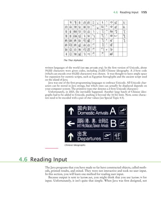4.6 Reading Input 155
written languages of the world (see www.unicode.org). In the ﬁrst version of Unicode, about
39,000 characters were given codes, including 21,000 Chinese ideographs. A 2-byte code
(which can encode over 65,000 characters) was chosen. It was thought to leave ample space
for expansion for esoteric scripts, such as Egyptian hieroglyphs and the ancient script used
on the island of Java.
Java was one of the ﬁrst programming languages to embrace Unicode. All Unicode char-
acters can be stored in Java strings, but which ones can actually be displayed depends on
your computer system. The primitive type char denotes a 2-byte Unicode character.)
Unfortunately, in 2003, the inevitable happened. Another large batch of Chinese ideo-
graphs had to be added to Unicode, pushing it beyond the 16-bit limit. Now, some charac-
ters need to be encoded with a pair of char values (see Special Topic 4.5).
The Java programs that you have made so far have constructed objects, called meth-
ods, printed results, and exited. They were not interactive and took no user input.
In this section, you will learn one method for reading user input.
Because output is sent to System.out, you might think that you use System.in for
input. Unfortunately, it isn’t quite that simple. When Java was ﬁrst designed, not
The Thai Alphabet
Chinese Ideographs
4.6 Reading Input
bj4_ch04_9.fm Page 155 Thursday, October 22, 2009 9:19 PM
 