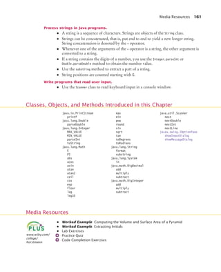 Media Resources 161
Process strings in Java programs.
• A string is a sequence of characters. Strings are objects of the String class.
• Strings can be concatenated, that is, put end to end to yield a new longer string.
String concatenation is denoted by the + operator.
• Whenever one of the arguments of the + operator is a string, the other argument is
converted to a string.
• If a string contains the digits of a number, you use the Integer.parseInt or
Double.parseDouble method to obtain the number value.
• Use the substring method to extract a part of a string.
• String positions are counted starting with 0.
Write programs that read user input.
• Use the Scanner class to read keyboard input in a console window.
• Worked Example Computing the Volume and Surface Area of a Pyramid
• Worked Example Extracting Initials
• Lab Exercises
Practice Quiz
Code Completion Exercises
Classes, Objects, and Methods Introduced in this Chapter
java.io.PrintStream
printf
java.lang.Double
parseDouble
java.lang.Integer
MAX_VALUE
MIN_VALUE
parseInt
toString
java.lang.Math
E
PI
abs
acos
asin
atan
atan2
ceil
cos
exp
floor
log
log10
max
min
pow
round
sin
sqrt
tan
toDegrees
toRadians
java.lang.String
format
substring
java.lang.System
in
java.math.BigDecimal
add
multiply
subtract
java.math.BigInteger
add
multiply
subtract
java.util.Scanner
next
nextDouble
nextInt
nextLine
javax.swing.JOptionPane
showInputDialog
showMessageDialog
Media Resources
www.wiley.com/
college/
horstmann
bj4_ch04.fm Page 161 Sunday, November 15, 2009 4:32 PM
 