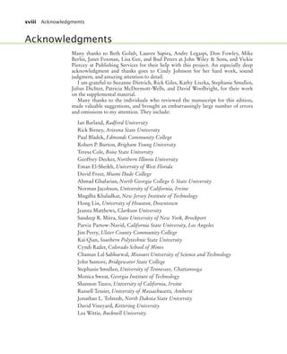 xviii Acknowledgments
Many thanks to Beth Golub, Lauren Sapira, Andre Legaspi, Don Fowley, Mike
Berlin, Janet Foxman, Lisa Gee, and Bud Peters at John Wiley & Sons, and Vickie
Piercey at Publishing Services for their help with this project. An especially deep
acknowledgment and thanks goes to Cindy Johnson for her hard work, sound
judgment, and amazing attention to detail.
I am grateful to Suzanne Dietrich, Rick Giles, Kathy Liszka, Stephanie Smullen,
Julius Dichter, Patricia McDermott-Wells, and David Woolbright, for their work
on the supplemental material.
Many thanks to the individuals who reviewed the manuscript for this edition,
made valuable suggestions, and brought an embarrassingly large number of errors
and omissions to my attention. They include:
Ian Barland, Radford University
Rick Birney, Arizona State University
Paul Bladek, Edmonds Community College
Robert P. Burton, Brigham Young University
Teresa Cole, Boise State University
Geoffrey Decker, Northern Illinois University
Eman El-Sheikh, University of West Florida
David Freer, Miami Dade College
Ahmad Ghafarian, North Georgia College & State University
Norman Jacobson, University of California, Irvine
Mugdha Khaladkar, New Jersey Institute of Technology
Hong Lin, University of Houston, Downtown
Jeanna Matthews, Clarkson University
Sandeep R. Mitra, State University of New York, Brockport
Parviz Partow-Navid, California State University, Los Angeles
Jim Perry, Ulster County Community College
Kai Qian, Southern Polytechnic State University
Cyndi Rader, Colorado School of Mines
Chaman Lal Sabharwal, Missouri University of Science and Technology
John Santore, Bridgewater State College
Stephanie Smullen, University of Tennessee, Chattanooga
Monica Sweat, Georgia Institute of Technology
Shannon Tauro, University of California, Irvine
Russell Tessier, University of Massachusetts, Amherst
Jonathan L. Tolstedt, North Dakota State University
David Vineyard, Kettering University
Lea Wittie, Bucknell University
Acknowledgments
bj4_fm.fm Page xviii Saturday, November 7, 2009 12:01 PM
 