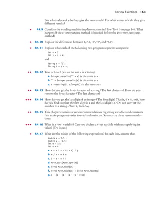Review Exercises 163
For what values of x do they give the same result? For what values of x do they give
different results?
R4.9 Consider the vending machine implementation in How To 4.1 on page 146. What
happens if the givePennyStamps method is invoked before the giveFirstClassStamps
method?
R4.10 Explain the differences between 2, 2.0, '2', 2, and 2.0.
R4.11 Explain what each of the following two program segments computes:
int x = 2;
int y = x + x;
and
String s = 2;
String t = s + s;
R4.12 True or false? (x is an int and s is a String)
a. Integer.parseInt( + x) is the same as x
b.  + Integer.parseInt(s) is the same as s
c. s.substring(0, s.length()) is the same as s
R4.13 How do you get the ﬁrst character of a string? The last character? How do you
remove the ﬁrst character? The last character?
R4.14 How do you get the last digit of an integer? The ﬁrst digit? That is, if n is 23456, how
do you ﬁnd out that the ﬁrst digit is 2 and the last digit is 6? Do not convert the
number to a string. Hint: %, Math.log.
R4.15 This chapter contains several recommendations regarding variables and constants
that make programs easier to read and maintain. Summarize these recommenda-
tions.
R4.16 What is a final variable? Can you declare a final variable without supplying its
value? (Try it out.)
R4.17 What are the values of the following expressions? In each line, assume that
double x = 2.5;
double y = -1.5;
int m = 18;
int n = 4;
a. x + n * y - (x + n) * y
b. m / n + m % n
c. 5 * x - n / 5
d. Math.sqrt(Math.sqrt(n))
e. (int) Math.round(x)
f. (int) Math.round(x) + (int) Math.round(y)
g. 1 - (1 - (1 - (1 - (1 - n))))
bj4_ch04_9.fm Page 163 Thursday, October 22, 2009 9:19 PM
 