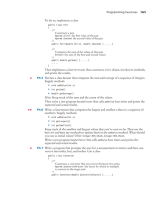 Programming Exercises 165
To do so, implement a class
public class Pair
{
/**
Constructs a pair.
@param aFirst the ﬁrst value of the pair
@param aSecond the second value of the pair
*/
public Pair(double aFirst, double aSecond) { . . . }
/**
Computes the sum of the values of this pair.
@return the sum of the ﬁrst and second values
*/
public double getSum() { . . . }
. . .
}
Then implement a class PairTester that constructs a Pair object, invokes its methods,
and prints the results.
P4.5 Declare a class DataSet that computes the sum and average of a sequence of integers.
Supply methods
• void addValue(int x)
• int getSum()
• double getAverage()
Hint: Keep track of the sum and the count of the values.
Then write a test program DataSetTester that calls addValue four times and prints the
expected and actual results.
P4.6 Write a class DataSet that computes the largest and smallest values in a sequence of
numbers. Supply methods
• void addValue(int x)
• int getLargest()
• int getSmallest()
Keep track of the smallest and largest values that you’ve seen so far. Then use the
Math.min and Math.max methods to update them in the addValue method. What should
you use as initial values? Hint: Integer.MIN_VALUE, Integer.MAX_VALUE.
Write a test program DataSetTester that calls addValue four times and prints the
expected and actual results.
P4.7 Write a program that prompts the user for a measurement in meters and then con-
verts it into miles, feet, and inches. Use a class
public class Converter
{
/**
Constructs a converter that can convert between two units.
@param aConversionFactor the factor by which to multiply
to convert to the target unit
*/
public Converter(double aConversionFactor) { . . . }
bj4_ch04_9.fm Page 165 Thursday, October 22, 2009 9:19 PM
 