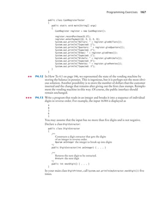 Programming Exercises 167
public class CashRegisterTester
{
public static void main(String[] args)
{
CashRegister register = new CashRegister();
register.recordPurchase(8.37);
register.enterPayment(10, 0, 0, 0, 0);
System.out.println(Dollars:  + register.giveDollars());
System.out.println(Expected: 1);
System.out.println(Quarters:  + register.giveQuarters());
System.out.println(Expected: 2);
System.out.println(Dimes:  + register.giveDimes());
System.out.println(Expected: 1);
System.out.println(Nickels:  + register.giveNickels());
System.out.println(Expected: 0);
System.out.println(Pennies:  + register.givePennies());
System.out.println(Expected: 3);
}
}
P4.12 In How To 4.1 on page 146, we represented the state of the vending machine by
storing the balance in pennies. This is ingenious, but it is perhaps not the most obvi-
ous solution. Another possibility is to store the number of dollars that the customer
inserted and the change that remains after giving out the ﬁrst class stamps. Reimple-
ment the vending machine in this way. Of course, the public interface should
remain unchanged.
P4.13 Write a program that reads in an integer and breaks it into a sequence of individual
digits in reverse order. For example, the input 16384 is displayed as
4
8
3
6
1
You may assume that the input has no more than ﬁve digits and is not negative.
Declare a class DigitExtractor:
public class DigitExtractor
{
/**
Constructs a digit extractor that gets the digits
of an integer in reverse order.
@param anInteger the integer to break up into digits
*/
public DigitExtractor(int anInteger) { . . . }
/**
Returns the next digit to be extracted.
@return the next digit
*/
public int nextDigit() { . . . }
}
In your main class DigitPrinter, call System.out.println(myExtractor.nextDigit()) ﬁve
times.
bj4_ch04_9.fm Page 167 Thursday, October 22, 2009 9:19 PM
 