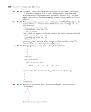 168 Chapter 4 Fundamental Data Types
P4.14 Implement a class QuadraticEquation whose constructor receives the coefﬁcients a, b,
c of the quadratic equation ax2
+ bx + c = 0. Supply methods getSolution1 and
getSolution2 that get the solutions, using the quadratic formula. Write a test class
QuadraticEquationTester that constructs a QuadraticEquation object, and prints the two
solutions.
P4.15 Write a program that reads two times in military format (0900, 1730) and prints the
number of hours and minutes between the two times. Here is a sample run. User
input is in color.
Please enter the first time: 0900
Please enter the second time: 1730
8 hours 30 minutes
Extra credit if you can deal with the case where the ﬁrst time is later than the second:
Please enter the first time: 1730
Please enter the second time: 0900
15 hours 30 minutes
Implement a class TimeInterval whose constructor takes two military times. The
class should have two methods getHours and getMinutes.
P4.16 Writing large letters. A large letter H can be produced like this:
* *
* *
*****
* *
* *
Use the class
public class LetterH
{
public String toString()
{
return * *n* *n*****n* *n* *n;
}
}
Declare similar classes for the letters E, L, and O. Then write the message
H
E
L
L
O
in large letters.
P4.17 Write a class ChristmasTree whose toString method yields a string depicting a
Christmas tree:
/
/ 
/ 
/ 
--------
 
 
 
Remember to use escape sequences.
bj4_ch04_9.fm Page 168 Thursday, October 22, 2009 9:19 PM
 