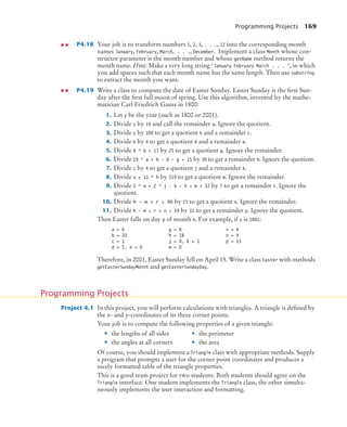 Programming Projects 169
P4.18 Your job is to transform numbers 1, 2, 3, . . ., 12 into the corresponding month
names January, February, March, . . ., December. Implement a class Month whose con-
structor parameter is the month number and whose getName method returns the
month name. Hint: Make a very long string January February March . . . , in which
you add spaces such that each month name has the same length. Then use substring
to extract the month you want.
P4.19 Write a class to compute the date of Easter Sunday. Easter Sunday is the ﬁrst Sun-
day after the ﬁrst full moon of spring. Use this algorithm, invented by the mathe-
matician Carl Friedrich Gauss in 1800:
1. Let y be the year (such as 1800 or 2001).
2. Divide y by 19 and call the remainder a. Ignore the quotient.
3. Divide y by 100 to get a quotient b and a remainder c.
4. Divide b by 4 to get a quotient d and a remainder e.
5. Divide 8 * b + 13 by 25 to get a quotient g. Ignore the remainder.
6. Divide 19 * a + b - d - g + 15 by 30 to get a remainder h. Ignore the quotient.
7. Divide c by 4 to get a quotient j and a remainder k.
8. Divide a + 11 * h by 319 to get a quotient m. Ignore the remainder.
9. Divide 2 * e + 2 * j - k - h + m + 32 by 7 to get a remainder r. Ignore the
quotient.
10. Divide h - m + r + 90 by 25 to get a quotient n. Ignore the remainder.
11. Divide h - m + r + n + 19 by 32 to get a remainder p. Ignore the quotient.
Then Easter falls on day p of month n. For example, if y is 2001:
Therefore, in 2001, Easter Sunday fell on April 15. Write a class Easter with methods
getEasterSundayMonth and getEasterSundayDay.
Project 4.1 In this project, you will perform calculations with triangles. A triangle is deﬁned by
the x- and y-coordinates of its three corner points.
Your job is to compute the following properties of a given triangle:
Of course, you should implement a Triangle class with appropriate methods. Supply
a program that prompts a user for the corner point coordinates and produces a
nicely formatted table of the triangle properties.
This is a good team project for two students. Both students should agree on the
Triangle interface. One student implements the Triangle class, the other simulta-
neously implements the user interaction and formatting.
a = 6
b = 20
c = 1
d = 5, e = 0
g = 6
h = 18
j = 0, k = 1
m = 0
r = 6
n = 4
p = 15
Programming Projects
• the lengths of all sides
• the angles at all corners
• the perimeter
• the area
bj4_ch04_9.fm Page 169 Thursday, October 22, 2009 9:19 PM
 