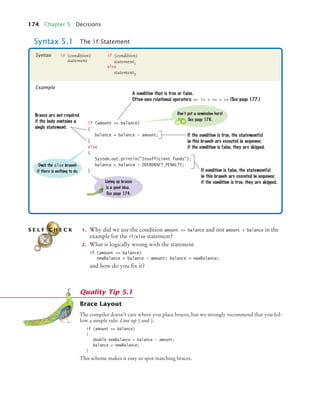 174 Chapter 5 Decisions
1. Why did we use the condition amount = balance and not amount  balance in the
example for the if/else statement?
2. What is logically wrong with the statement
if (amount = balance)
newBalance = balance - amount; balance = newBalance;
and how do you fix it?
Brace Layout
The compiler doesn’t care where you place braces, but we strongly recommend that you fol-
low a simple rule: Line up { and }.
if (amount = balance)
{
double newBalance = balance - amount;
balance = newBalance;
}
This scheme makes it easy to spot matching braces.
Syntax 5.1 The if Statement
if (amount = balance)
{
balance = balance - amount;
}
else
{
System.out.println(Insufficient funds);
balance = balance - OVERDRAFT_PENALTY;
}
A condition that is true or false.
Often uses relational operators: == !=  =  = (See page 177.)
If the condition is true, the statement(s)
in this branch are executed in sequence;
if the condition is false, they are skipped.
Braces are not required
if the body contains a
single statement.
If condition is false, the statement(s)
in this branch are executed in sequence;
if the condition is true, they are skipped.
Don’t put a semicolon here!
See page 176.
Lining up braces
is a good idea.
See page 174.
Omit the else branch
if there is nothing to do.
if (condition)
statement
if (condition)
statement1
else
statement2
Syntax
Example
S E L F C H E C K
Quality Tip 5.1
bj4_ch05_9.fm Page 174 Friday, October 23, 2009 11:32 AM
 