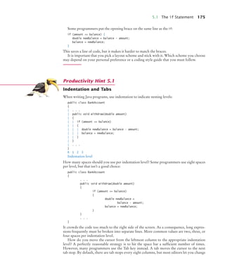 5.1 The if Statement 175
Some programmers put the opening brace on the same line as the if:
if (amount = balance) {
double newBalance = balance - amount;
balance = newBalance;
}
This saves a line of code, but it makes it harder to match the braces.
It is important that you pick a layout scheme and stick with it. Which scheme you choose
may depend on your personal preference or a coding style guide that you must follow.
Indentation and Tabs
When writing Java programs, use indentation to indicate nesting levels:
public class BankAccount
{
| . . .
| public void withdraw(double amount)
| {
| | if (amount = balance)
| | {
| | | double newBalance = balance - amount;
| | | balance = newBalance;
| | }
| }
| . . .
}
0 1 2 3
Indentation level
How many spaces should you use per indentation level? Some programmers use eight spaces
per level, but that isn’t a good choice:
public class BankAccount
{
. . .
public void withdraw(double amount)
{
if (amount = balance)
{
double newBalance =
balance - amount;
balance = newBalance;
}
}
. . .
}
It crowds the code too much to the right side of the screen. As a consequence, long expres-
sions frequently must be broken into separate lines. More common values are two, three, or
four spaces per indentation level.
How do you move the cursor from the leftmost column to the appropriate indentation
level? A perfectly reasonable strategy is to hit the space bar a sufficient number of times.
However, many programmers use the Tab key instead. A tab moves the cursor to the next
tab stop. By default, there are tab stops every eight columns, but most editors let you change
Productivity Hint 5.1
bj4_ch05_9.fm Page 175 Friday, October 23, 2009 11:32 AM
 