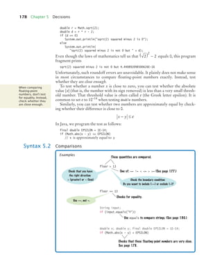 178 Chapter 5 Decisions
double r = Math.sqrt(2);
double d = r * r - 2;
if (d == 0)
System.out.println(sqrt(2) squared minus 2 is 0);
else
System.out.println(
sqrt(2) squared minus 2 is not 0 but  + d);
Even though the laws of mathematics tell us that equals 0, this program
fragment prints
sqrt(2) squared minus 2 is not 0 but 4.440892098500626E-16
Unfortunately, such roundoff errors are unavoidable. It plainly does not make sense
in most circumstances to compare floating-point numbers exactly. Instead, test
whether they are close enough.
To test whether a number x is close to zero, you can test whether the absolute
value |x| (that is, the number with its sign removed) is less than a very small thresh-
old number. That threshold value is often called ε (the Greek letter epsilon). It is
common to set ε to 10–14 when testing double numbers.
Similarly, you can test whether two numbers are approximately equal by check-
ing whether their difference is close to 0.
In Java, we program the test as follows:
final double EPSILON = 1E-14;
if (Math.abs(x - y) = EPSILON)
// x is approximately equal to y
2 2
2
( ) −
When comparing
ﬂoating-point
numbers, don’t test
for equality. Instead,
check whether they
are close enough.
x y
− ≤ ε
Syntax 5.2 Comparisons
floor  13
floor == 13
String input;
if (input.equals(Y))
double x; double y; final double EPSILON = 1E-14;
if (Math.abs(x - y)  EPSILON)
These quantities are compared.
Checks for equality.
Check that you have
the right direction:
 (greater) or  (less)
Use ==, not =.
One of: == !=  =  = (See page 177.)
Use equals to compare strings. (See page 180.)
Checks that these floating-point numbers are very close.
See page 178.
Check the boundary condition:
Do you want to include (=) or exclude ()?
Examples
bj4_ch05_9.fm Page 178 Friday, October 23, 2009 11:32 AM
 