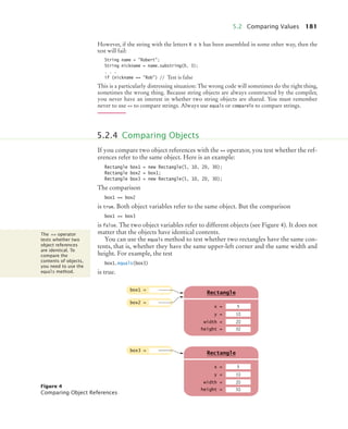 5.2 Comparing Values 181
However, if the string with the letters R o b has been assembled in some other way, then the
test will fail:
String name = Robert;
String nickname = name.substring(0, 3);
. . .
if (nickname == Rob) // Test is false
This is a particularly distressing situation: The wrong code will sometimes do the right thing,
sometimes the wrong thing. Because string objects are always constructed by the compiler,
you never have an interest in whether two string objects are shared. You must remember
never to use == to compare strings. Always use equals or compareTo to compare strings.
If you compare two object references with the == operator, you test whether the ref-
erences refer to the same object. Here is an example:
Rectangle box1 = new Rectangle(5, 10, 20, 30);
Rectangle box2 = box1;
Rectangle box3 = new Rectangle(5, 10, 20, 30);
The comparison
box1 == box2
is true. Both object variables refer to the same object. But the comparison
box1 == box3
is false. The two object variables refer to different objects (see Figure 4). It does not
matter that the objects have identical contents.
You can use the equals method to test whether two rectangles have the same con-
tents, that is, whether they have the same upper-left corner and the same width and
height. For example, the test
box1.equals(box3)
is true.
5.2.4 Comparing Objects
The == operator
tests whether two
object references
are identical. To
compare the
contents of objects,
you need to use the
equals method.
Figure 4
Comparing Object References
box1 =
box2 =
x =
Rectangle
y =
width =
height =
5
10
20
g
30
box3 =
x =
Rectangle
y =
width =
height =
5
10
20
g
30
bj4_ch05_9.fm Page 181 Friday, October 23, 2009 11:32 AM
 