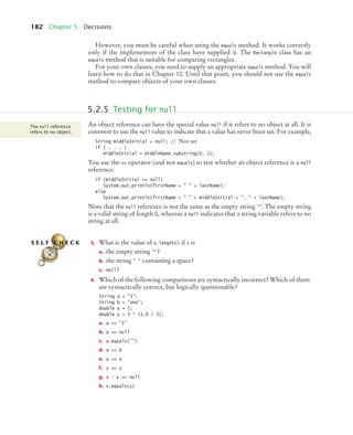 182 Chapter 5 Decisions
However, you must be careful when using the equals method. It works correctly
only if the implementors of the class have supplied it. The Rectangle class has an
equals method that is suitable for comparing rectangles.
For your own classes, you need to supply an appropriate equals method. You will
learn how to do that in Chapter 10. Until that point, you should not use the equals
method to compare objects of your own classes.
An object reference can have the special value null if it refers to no object at all. It is
common to use the null value to indicate that a value has never been set. For example,
String middleInitial = null; // Not set
if ( . . . )
middleInitial = middleName.substring(0, 1);
You use the == operator (and not equals) to test whether an object reference is a null
reference:
if (middleInitial == null)
System.out.println(firstName +   + lastName);
else
System.out.println(firstName +   + middleInitial + .  + lastName);
Note that the null reference is not the same as the empty string . The empty string
is a valid string of length 0, whereas a null indicates that a string variable refers to no
string at all.
3. What is the value of s.length() if s is
a. the empty string ?
b. the string   containing a space?
c. null?
4. Which of the following comparisons are syntactically incorrect? Which of them
are syntactically correct, but logically questionable?
String a = 1;
String b = one;
double x = 1;
double y = 3 * (1.0 / 3);
a. a == 1
b. a == null
c. a.equals()
d. a == b
e. a == x
f. x == y
g. x - y == null
h. x.equals(y)
5.2.5 Testing for null
The null reference
refers to no object.
S E L F C H E C K
bj4_ch05_9.fm Page 182 Friday, October 23, 2009 11:32 AM
 