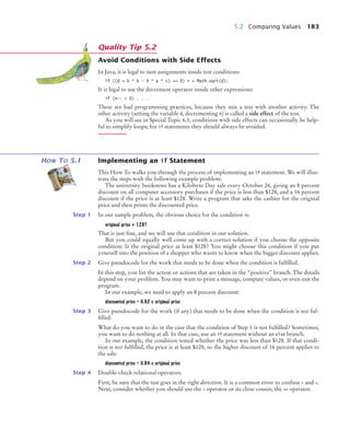 5.2 Comparing Values 183
Avoid Conditions with Side Effects
In Java, it is legal to nest assignments inside test conditions:
if ((d = b * b - 4 * a * c) = 0) r = Math.sqrt(d);
It is legal to use the decrement operator inside other expressions:
if (n––  0) . . .
These are bad programming practices, because they mix a test with another activity. The
other activity (setting the variable d, decrementing n) is called a side effect of the test.
As you will see in Special Topic 6.3, conditions with side effects can occasionally be help-
ful to simplify loops; for if statements they should always be avoided.
HOW TO 5.1 Implementing an if Statement
This How To walks you through the process of implementing an if statement. We will illus-
trate the steps with the following example problem:
The university bookstore has a Kilobyte Day sale every October 24, giving an 8 percent
discount on all computer accessory purchases if the price is less than $128, and a 16 percent
discount if the price is at least $128. Write a program that asks the cashier for the original
price and then prints the discounted price.
Step 1 In our sample problem, the obvious choice for the condition is:
original price  128?
That is just fine, and we will use that condition in our solution.
But you could equally well come up with a correct solution if you choose the opposite
condition: Is the original price at least $128? You might choose this condition if you put
yourself into the position of a shopper who wants to know when the bigger discount applies.
Step 2 Give pseudocode for the work that needs to be done when the condition is fulfilled.
In this step, you list the action or actions that are taken in the “positive” branch. The details
depend on your problem. You may want to print a message, compute values, or even exit the
program.
In our example, we need to apply an 8 percent discount:
discounted price = 0.92 x original price
Step 3 Give pseudocode for the work (if any) that needs to be done when the condition is not ful-
filled.
What do you want to do in the case that the condition of Step 1 is not fulfilled? Sometimes,
you want to do nothing at all. In that case, use an if statement without an else branch.
In our example, the condition tested whether the price was less than $128. If that condi-
tion is not fulfilled, the price is at least $128, so the higher discount of 16 percent applies to
the sale:
discounted price = 0.84 x original price
Step 4 Double-check relational operators.
First, be sure that the test goes in the right direction. It is a common error to confuse  and .
Next, consider whether you should use the  operator or its close cousin, the = operator.
Quality Tip 5.2
bj4_ch05_9.fm Page 183 Friday, October 23, 2009 11:32 AM
 