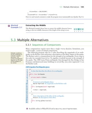 5.3 Multiple Alternatives 185
Available online in WileyPLUS and at www.wiley.com/college/horstmann.
discountRate = LOW_DISCOUNT;
}
discountedPrice = discountRate * originalPrice;
Here we used named constants to make the program more maintainable (see Quality Tip 4.1).
Extracting the Middle
This Worked Example shows how to extract the middle character from a
string, or the two middle characters if the length of the string is even.
Many computations require more than a single if/else decision. Sometimes, you
need to make a series of related comparisons.
The following program asks for a value describing the magnitude of an earth-
quake on the Richter scale and prints a description of the likely impact of the quake.
The Richter scale is a measurement for the strength of an earthquake. Every step in
the scale, for example from 6.0 to 7.0, signifies a tenfold increase in the strength of
the quake. The 1989 Loma Prieta earthquake that damaged the Bay Bridge in San
Francisco and destroyed many buildings in several Bay area cities registered 7.1 on
the Richter scale.
ch05/quake/Earthquake.java
Worked
Example 5.1
0 1 2 3 4
c r a t e
5.3 Multiple Alternatives
5.3.1 Sequences of Comparisons
Multiple conditions
can be combined to
evaluate complex
decisions. The
correct arrangement
depends on the logic
of the problem to
be solved.
1 /**
2 A class that describes the effects of an earthquake.
3 */
4 public class Earthquake
5 {
6 private double richter;
7
8 /**
9 Constructs an Earthquake object.
10 @param magnitude the magnitude on the Richter scale
11 */
12 public Earthquake(double magnitude)
13 {
14 richter = magnitude;
15 }
16
17 /**
18 Gets a description of the effect of the earthquake.
19 @return the description of the effect
20 */
21 public String getDescription()
22 {
bj4_ch05_9.fm Page 185 Thursday, November 5, 2009 11:38 AM
 