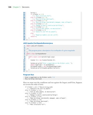 186 Chapter 5 Decisions
ch05/quake/EarthquakeRunner.java
Program Run
Here we must sort the conditions and test against the largest cutoff first. Suppose
we reverse the order of tests:
if (richter = 0) // Tests in wrong order
r = Generally not felt by people;
else if (richter = 3.5)
r = Felt by many people, no destruction;
else if (richter = 4.5)
r = Damage to poorly constructed buildings;
else if (richter = 6.0)
r = Many buildings considerably damaged, some collapse;
else if (richter = 7.0)
r = Many buildings destroyed;
else if (richter = 8.0)
r = Most structures fall;
23 String r;
24 if (richter = 8.0)
25 r = Most structures fall;
26 else if (richter = 7.0)
27 r = Many buildings destroyed;
28 else if (richter = 6.0)
29 r = Many buildings considerably damaged, some collapse;
30 else if (richter = 4.5)
31 r = Damage to poorly constructed buildings;
32 else if (richter = 3.5)
33 r = Felt by many people, no destruction;
34 else if (richter = 0)
35 r = Generally not felt by people;
36 else
37 r = Negative numbers are not valid;
38 return r;
39 }
40 }
1 import java.util.Scanner;
2
3 /**
4 This program prints a description of an earthquake of a given magnitude.
5 */
6 public class EarthquakeRunner
7 {
8 public static void main(String[] args)
9 {
10 Scanner in = new Scanner(System.in);
11
12 System.out.print(Enter a magnitude on the Richter scale: );
13 double magnitude = in.nextDouble();
14 Earthquake quake = new Earthquake(magnitude);
15 System.out.println(quake.getDescription());
16 }
17 }
Enter a magnitude on the Richter scale: 7.1
Many buildings destroyed
bj4_ch05_9.fm Page 186 Friday, October 23, 2009 11:32 AM
 
