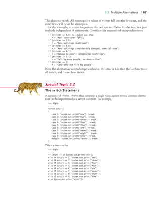 5.3 Multiple Alternatives 187
This does not work. All nonnegative values of richter fall into the first case, and the
other tests will never be attempted.
In this example, it is also important that we use an if/else if/else test, not just
multiple independent if statements. Consider this sequence of independent tests:
if (richter = 8.0) // Didn’t use else
r = Most structures fall;
if (richter = 7.0)
r = Many buildings destroyed;
if (richter = 6.0)
r = Many buildings considerably damaged, some collapse;
if (richter = 4.5)
r = Damage to poorly constructed buildings;
if (richter = 3.5)
r = Felt by many people, no destruction;
if (richter = 0)
r = Generally not felt by people;
Now the alternatives are no longer exclusive. If richter is 6.0, then the last four tests
all match, and r is set four times.
The switch Statement
A sequence of if/else if/else that compares a single value against several constant alterna-
tives can be implemented as a switch statement. For example,
int digit;
. . .
switch (digit)
{
case 1: System.out.print(one); break;
case 2: System.out.print(two); break;
case 3: System.out.print(three); break;
case 4: System.out.print(four); break;
case 5: System.out.print(five); break;
case 6: System.out.print(six); break;
case 7: System.out.print(seven); break;
case 8: System.out.print(eight); break;
case 9: System.out.print(nine); break;
default: System.out.print(error); break;
}
This is a shortcut for
int digit;
. . .
if (digit == 1) System.out.print(one);
else if (digit == 2) System.out.print(two);
else if (digit == 3) System.out.print(three);
else if (digit == 4) System.out.print(four);
else if (digit == 5) System.out.print(five);
else if (digit == 6) System.out.print(six);
else if (digit == 7) System.out.print(seven);
else if (digit == 8) System.out.print(eight);
else if (digit == 9) System.out.print(nine);
else System.out.print(error);
Special Topic 5.2
bj4_ch05_9.fm Page 187 Friday, October 23, 2009 11:32 AM
 