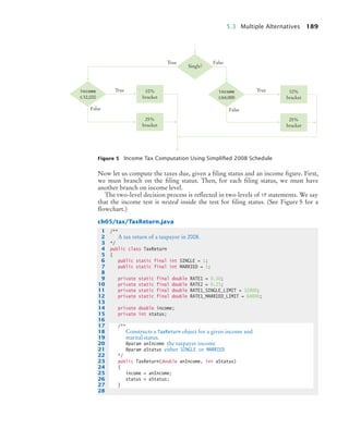 5.3 Multiple Alternatives 189
Now let us compute the taxes due, given a filing status and an income figure. First,
we must branch on the filing status. Then, for each filing status, we must have
another branch on income level.
The two-level decision process is reflected in two levels of if statements. We say
that the income test is nested inside the test for filing status. (See Figure 5 for a
flowchart.)
ch05/tax/TaxReturn.java
Figure 5 Income Tax Computation Using Simpliﬁed 2008 Schedule
10%
bracket
25%
bracket
Single
income
≤32,000
10%
bracket
25%
bracket
income
≤64,000
False
True
True
False
True
False
1 /**
2 A tax return of a taxpayer in 2008.
3 */
4 public class TaxReturn
5 {
6 public static final int SINGLE = 1;
7 public static final int MARRIED = 2;
8
9 private static final double RATE1 = 0.10;
10 private static final double RATE2 = 0.25;
11 private static final double RATE1_SINGLE_LIMIT = 32000;
12 private static final double RATE1_MARRIED_LIMIT = 64000;
13
14 private double income;
15 private int status;
16
17 /**
18 Constructs a TaxReturn object for a given income and
19 marital status.
20 @param anIncome the taxpayer income
21 @param aStatus either SINGLE or MARRIED
22 */
23 public TaxReturn(double anIncome, int aStatus)
24 {
25 income = anIncome;
26 status = aStatus;
27 }
28
bj4_ch05_9.fm Page 189 Friday, October 23, 2009 11:32 AM
 