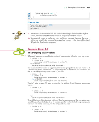 5.3 Multiple Alternatives 191
Program Run
5. The if/else/else statement for the earthquake strength first tested for higher
values, then descended to lower values. Can you reverse that order?
6. Some people object to higher tax rates for higher incomes, claiming that you
might end up with less money after taxes when you get a raise for working hard.
What is the flaw in this argument?
The Dangling else Problem
When an if statement is nested inside another if statement, the following error may occur.
if (richter = 0)
if (richter = 4)
System.out.println(The earthquake is harmless);
else // Pitfall!
System.out.println(Negative value not allowed);
The indentation level seems to suggest that the else is grouped with the test richter = 0.
Unfortunately, that is not the case. The compiler ignores all indentation and follows the rule
that an else always belongs to the closest if, like this:
if (richter = 0)
if (richter = 4)
System.out.println(The earthquake is harmless);
else // Pitfall!
System.out.println(Negative value not allowed);
That isn’t what we want. We want to group the else with the first if. For that, we must use
braces.
if (richter = 0)
{
if (richter = 4)
System.out.println(The earthquake is harmless);
}
else
System.out.println(Negative value not allowed);
To avoid having to think about the pairing of the else, we recommend that you always use a
set of braces when the body of an if contains another if. In the following example, the
braces are not strictly necessary, but they help clarify the code:
if (richter = 0)
{
if (richter = 4)
System.out.println(The earthquake is harmless);
24 System.out.println(Tax: 
25 + aTaxReturn.getTax());
26 }
27 }
Please enter your income: 80000
Are you married? (Y/N) Y
Tax: 10400.0
S E L F C H E C K
Common Error 5.3
bj4_ch05_9.fm Page 191 Friday, October 23, 2009 11:32 AM
 