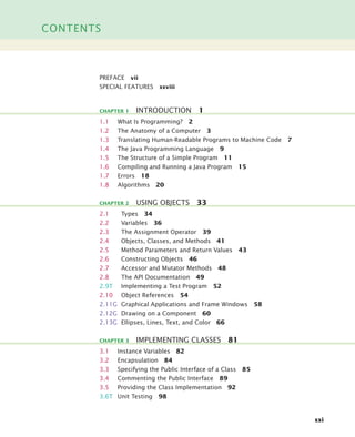 CONTENTS
xxi
PREFACE vii
SPECIAL FEATURES xxviii
1.1 What Is Programming? 2
1.2 The Anatomy of a Computer 3
1.3 Translating Human-Readable Programs to Machine Code 7
1.4 The Java Programming Language 9
1.5 The Structure of a Simple Program 11
1.6 Compiling and Running a Java Program 15
1.7 Errors 18
1.8 Algorithms 20
2.1 Types 34
2.2 Variables 36
2.3 The Assignment Operator 39
2.4 Objects, Classes, and Methods 41
2.5 Method Parameters and Return Values 43
2.6 Constructing Objects 46
2.7 Accessor and Mutator Methods 48
2.8 The API Documentation 49
2.9T Implementing a Test Program 52
2.10 Object References 54
2.11G Graphical Applications and Frame Windows 58
2.12G Drawing on a Component 60
2.13G Ellipses, Lines, Text, and Color 66
3.1 Instance Variables 82
3.2 Encapsulation 84
3.3 Specifying the Public Interface of a Class 85
3.4 Commenting the Public Interface 89
3.5 Providing the Class Implementation 92
3.6T Unit Testing 98
CHAPTER 1 INTRODUCTION 1
CHAPTER 2 USING OBJECTS 33
CHAPTER 3 IMPLEMENTING CLASSES 81
bj4_fm.fm Page xxi Saturday, November 7, 2009 12:01 PM
 