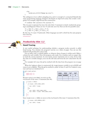 192 Chapter 5 Decisions
else
System.out.println(Damage may occur);
}
The ambiguous else is called a dangling else, and it is enough of a syntactical blemish that
some programming language designers developed an improved syntax that avoids it alto-
gether. For example, Algol 68 uses the construction
if condition then statement else statement fi;
The else part is optional, but since the end of the if statement is clearly marked, the group-
ing is unambiguous if there are two ifs and only one else. Here are the two possible cases:
if c1 then if c2 then s1 else s2 fi fi;
if c1 then if c2 then s1 fi else s2 fi;
By the way, fi is just if backwards. Other languages use endif, which has the same purpose
but is less fun.
Hand-Tracing
A very useful technique for understanding whether a program works correctly is called
hand-tracing. You simulate the program’s activity on a sheet of paper. You can use this
method with pseudocode or Java code.
Get an index card, a cocktail napkin, or whatever sheet of paper is within reach. Make a
column for each variable. Have the program code ready. Use a marker, such as a paper clip,
to mark the current statement. In your mind, execute statements one at a time. Every time
the value of a variable changes, cross out the old value and write the new value below the old
one.
For example, let’s trace the getTax method with the data from the program run on page
191.
When the TaxReturn object is constructed, the income instance variable is set to 80,000 and
status is set to MARRIED. Then the getTax method is called. In lines 31 and 32 of TaxReturn.java,
tax1 and tax2 are initialized to 0.
29 public double getTax()
30 {
31 double tax1 = 0;
32 double tax2 = 0;
33
Because status is not SINGLE, we move to the
else branch of the outer if statement (line 46).
34 if (status == SINGLE)
35 {
36 if (income = RATE1_SINGLE_LIMIT)
37 {
38 tax1 = RATE1 * income;
39 }
40 else
41 {
42 tax1 = RATE1 * RATE1_SINGLE_LIMIT;
43 tax2 = RATE2 * (income - RATE1_SINGLE_LIMIT);
44 }
45 }
46 else
47 {
Since income is not = 64000, we move to the else branch of the inner if statement (line 52).
48 if (income = RATE1_MARRIED_LIMIT)
49 {
50 tax1 = RATE1 * income;
51 }
Productivity Hint 5.2
income status tax1 tax2
80000 MARRIED 0 0
bj4_ch05_9.fm Page 192 Friday, October 23, 2009 11:32 AM
 