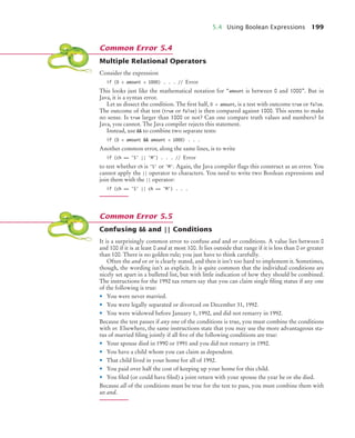 5.4 Using Boolean Expressions 199
Multiple Relational Operators
Consider the expression
if (0  amount  1000) . . . // Error
This looks just like the mathematical notation for “amount is between 0 and 1000”. But in
Java, it is a syntax error.
Let us dissect the condition. The first half, 0  amount, is a test with outcome true or false.
The outcome of that test (true or false) is then compared against 1000. This seems to make
no sense. Is true larger than 1000 or not? Can one compare truth values and numbers? In
Java, you cannot. The Java compiler rejects this statement.
Instead, use  to combine two separate tests:
if (0  amount  amount  1000) . . .
Another common error, along the same lines, is to write
if (ch == 'S' || 'M') . . . // Error
to test whether ch is 'S' or 'M'. Again, the Java compiler flags this construct as an error. You
cannot apply the || operator to characters. You need to write two Boolean expressions and
join them with the || operator:
if (ch == 'S' || ch == 'M') . . .
Confusing  and || Conditions
It is a surprisingly common error to confuse and and or conditions. A value lies between 0
and 100 if it is at least 0 and at most 100. It lies outside that range if it is less than 0 or greater
than 100. There is no golden rule; you just have to think carefully.
Often the and or or is clearly stated, and then it isn’t too hard to implement it. Sometimes,
though, the wording isn’t as explicit. It is quite common that the individual conditions are
nicely set apart in a bulleted list, but with little indication of how they should be combined.
The instructions for the 1992 tax return say that you can claim single filing status if any one
of the following is true:
• You were never married.
• You were legally separated or divorced on December 31, 1992.
• You were widowed before January 1, 1992, and did not remarry in 1992.
Because the test passes if any one of the conditions is true, you must combine the conditions
with or. Elsewhere, the same instructions state that you may use the more advantageous sta-
tus of married filing jointly if all five of the following conditions are true:
• Your spouse died in 1990 or 1991 and you did not remarry in 1992.
• You have a child whom you can claim as dependent.
• That child lived in your home for all of 1992.
• You paid over half the cost of keeping up your home for this child.
• You filed (or could have filed) a joint return with your spouse the year he or she died.
Because all of the conditions must be true for the test to pass, you must combine them with
an and.
Common Error 5.4
Common Error 5.5
bj4_ch05_9.fm Page 199 Friday, October 23, 2009 11:32 AM
 