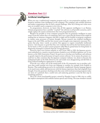5.4 Using Boolean Expressions 201
Artiﬁcial Intelligence
When one uses a sophisticated computer program such as a tax preparation package, one is
bound to attribute some intelligence to the computer. The computer asks sensible questions
and makes computations that we find a mental challenge. After all, if doing one’s taxes were
easy, we wouldn’t need a computer to do it for us.
As programmers, however, we know that all this apparent intelligence is an illusion.
Human programmers have carefully “coached” the software in all possible scenarios, and it
simply replays the actions and decisions that were programmed into it.
Would it be possible to write computer programs that are genuinely intelligent in some
sense? From the earliest days of computing, there was a sense that the human brain might be
nothing but an immense computer, and that it might well be feasible to program computers
to imitate some processes of human thought. Serious research into artificial intelligence
began in the mid-1950s, and the first twenty years brought some impressive successes. Pro-
grams that play chess—surely an activity that appears to require remarkable intellectual
powers—have become so good that they now routinely beat all but the best human players.
As far back as 1975, an expert-system program called Mycin gained fame for being better in
diagnosing meningitis in patients than the average physician.
However, there were serious setbacks as well. From 1982 to 1992, the Japanese govern-
ment embarked on a massive research project, funded at over 40 billion Japanese yen. It was
known as the Fifth-Generation Project. Its goal was to develop new hardware and software
to greatly improve the performance of expert system software. At its outset, the project cre-
ated fear in other countries that the Japanese computer industry was about to become the
undisputed leader in the field. However, the end results were disappointing and did little to
bring artificial intelligence applications to market.
From the very outset, one of the stated goals of the AI community was to produce soft-
ware that could translate text from one language to another, for example from English to
Russian. That undertaking proved to be enormously complicated. Human language appears
to be much more subtle and interwoven with the human experience than had originally been
thought. Even the grammar-checking tools that come with word-processing programs today
are more of a gimmick than a useful tool, and analyzing grammar is just the first step in
translating sentences.
The CYC (from encyclopedia) project, started by Douglas Lenat in 1984, tries to codify
the implicit assumptions that underlie human speech and writing. The team members started
The Winner of the 2007 DARPA Urban Challenge
Random Fact 5.1
bj4_ch05_9.fm Page 201 Friday, October 23, 2009 11:32 AM
 