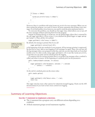 Summary of Learning Objectives 205
. . .
if (status == SINGLE)
{
System.out.println(status is SINGLE);
. . .
}
. . .
}
However, there is a problem with using System.out.println for trace messages. When you are
done testing the program, you need to remove all print statements that produce trace mes-
sages. If you find another error, however, you need to stick the print statements back in.
To overcome this problem, you should use the Logger class, which allows you to turn off
the trace messages without removing them from the program.
Instead of printing directly to System.out, use the global logger object that is returned by
the call Logger.getGlobal(). (Prior to Java 7, you obtained the global logger as Logger.getLog-
ger(global).) Then call the info method:
Logger.getGlobal().info(status is SINGLE);
By default, the message is printed. But if you call
Logger.getGlobal().setLevel(Level.OFF);
at the beginning of the main method of your program, all log message printing is suppressed.
Set the level to Level.INFO to turn logging of info messages on again. Thus, you can turn off
the log messages when your program works fine, and you can turn them back on if you find
another error. In other words, using Logger.getGlobal().info is just like System.out.println,
except that you can easily activate and deactivate the logging.
A common trick for tracing execution flow is to produce log messages when a method is
called, and when it returns. At the beginning of a method, print out the parameters:
public TaxReturn(double anIncome, int aStatus)
{
Logger.getGlobal().info(Parameters: anIncome =  + anIncome
+  aStatus =  + aStatus);
. . .
}
At the end of a method, print out the return value:
public double getTax()
{
. . .
Logger.getGlobal().info(Return value =  + tax);
return tax;
}
The Logger class has many other options for industrial-strength logging. Check out the API
documentation if you want to have more control over logging.
Use the if statement to implement a decision.
• The if statement lets a program carry out different actions depending on a
condition.
• A block statement groups several statements together.
Logging messages
can be deactivated
when testing
is complete.
Summary of Learning Objectives
bj4_ch05_9.fm Page 205 Friday, October 23, 2009 11:32 AM
 