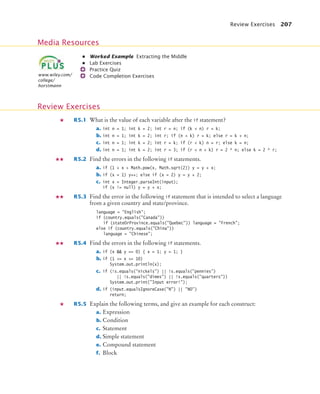 Review Exercises 207
• Worked Example Extracting the Middle
• Lab Exercises
Practice Quiz
Code Completion Exercises
R5.1 What is the value of each variable after the if statement?
a. int n = 1; int k = 2; int r = n; if (k  n) r = k;
b. int n = 1; int k = 2; int r; if (n  k) r = k; else r = k + n;
c. int n = 1; int k = 2; int r = k; if (r  k) n = r; else k = n;
d. int n = 1; int k = 2; int r = 3; if (r  n + k) r = 2 * n; else k = 2 * r;
R5.2 Find the errors in the following if statements.
a. if (1 + x  Math.pow(x, Math.sqrt(2)) y = y + x;
b. if (x = 1) y++; else if (x = 2) y = y + 2;
c. int x = Integer.parseInt(input);
if (x != null) y = y + x;
R5.3 Find the error in the following if statement that is intended to select a language
from a given country and state/province.
language = English;
if (country.equals(Canada))
if (stateOrProvince.equals(Quebec)) language = French;
else if (country.equals(China))
language = Chinese;
R5.4 Find the errors in the following if statements.
a. if (x  y == 0) { x = 1; y = 1; }
b. if (1 = x = 10)
System.out.println(x);
c. if (!s.equals(nickels) || !s.equals(pennies)
|| !s.equals(dimes) || !s.equals(quarters))
System.out.print(Input error!);
d. if (input.equalsIgnoreCase(N) || NO)
return;
R5.5 Explain the following terms, and give an example for each construct:
a. Expression
b. Condition
c. Statement
d. Simple statement
e. Compound statement
f. Block
Media Resources
www.wiley.com/
college/
horstmann
Review Exercises
bj4_ch05_9.fm Page 207 Friday, October 23, 2009 11:32 AM
 