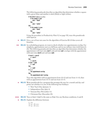 Review Exercises 209
The following pseudocode describes an algorithm that determines whether a square
with a given letter and number is dark (black) or light (white).
If the letter is an a, c, e, or g
If the number is odd
color = black
Else
color = white
Else
If the number is even
color = black
Else
color = white
Using the procedure in Productivity Hint 5.2 on page 192, trace this pseudocode
with input g5.
R5.11 Give a set of four test cases for the algorithm of Exercise R5.10 that covers all
branches.
R5.12 In a scheduling program, we want to check whether two appointments overlap. For
simplicity, appointments start at a full hour, and we use military time (with hours 0–
24). The following pseudocode describes an algorithm that determines whether the
appointment with start time start1 and end time end1 overlaps with the appointment
with start time start2 and end time end2.
If start1  start2
s = start1
Else
s = start2
If end1  end2
e = endl
Else
e = end2
If s  e
The appointments overlap.
Else
The appointments don’t overlap.
Trace this algorithm with an appointment from 10–12 and one from 11–13, then
with an appointment from 10–11 and one from 12–13.
R5.13 Write pseudocode for a program that prompts the user for a month and day and
prints out whether it is one of the following four holidays:
• New Year’s Day (January 1)
• Independence Day (July 4)
• Veterans Day (November 11)
• Christmas Day (December 25)
R5.14 True or false? A  B is the same as B  A for any Boolean conditions A and B.
R5.15 Explain the difference between
s = 0;
if (x  0) s++;
if (y  0) s++;
bj4_ch05_9.fm Page 209 Friday, October 23, 2009 11:32 AM
 