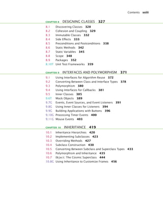 Contents xxiii
8.1 Discovering Classes 328
8.2 Cohesion and Coupling 329
8.3 Immutable Classes 332
8.4 Side Effects 333
8.5 Preconditions and Postconditions 338
8.6 Static Methods 342
8.7 Static Variables 345
8.8 Scope 348
8.9 Packages 352
8.10T Unit Test Frameworks 359
9.1 Using Interfaces for Algorithm Reuse 372
9.2 Converting Between Class and Interface Types 378
9.3 Polymorphism 380
9.4 Using Interfaces for Callbacks 381
9.5 Inner Classes 385
9.6T Mock Objects 389
9.7G Events, Event Sources, and Event Listeners 391
9.8G Using Inner Classes for Listeners 394
9.9G Building Applications with Buttons 396
9.10G Processing Timer Events 400
9.11G Mouse Events 403
10.1 Inheritance Hierarchies 420
10.2 Implementing Subclasses 423
10.3 Overriding Methods 427
10.4 Subclass Construction 430
10.5 Converting Between Subclass and Superclass Types 433
10.6 Polymorphism and Inheritance 435
10.7 Object: The Cosmic Superclass 444
10.8G Using Inheritance to Customize Frames 456
CHAPTER 8 DESIGNING CLASSES 327
CHAPTER 9 INTERFACES AND POLYMORPHISM 371
CHAPTER 10 INHERITANCE 419
bj4_fm.fm Page xxiii Saturday, November 7, 2009 12:01 PM
 