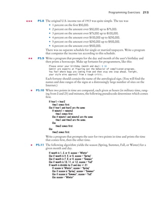 Programming Exercises 213
P5.8 The original U.S. income tax of 1913 was quite simple. The tax was
• 1 percent on the first $50,000.
• 2 percent on the amount over $50,000 up to $75,000.
• 3 percent on the amount over $75,000 up to $100,000.
• 4 percent on the amount over $100,000 up to $250,000.
• 5 percent on the amount over $250,000 up to $500,000.
• 6 percent on the amount over $500,000.
There was no separate schedule for single or married taxpayers. Write a program
that computes the income tax according to this schedule.
P5.9 Write a program that prompts for the day and month of the user’s birthday and
then prints a horoscope. Make up fortunes for programmers, like this:
Please enter your birthday (month and day): 6 16
Gemini are experts at figuring out the behavior of complicated programs.
You feel where bugs are coming from and then stay one step ahead. Tonight,
your style wins approval from a tough critic.
Each fortune should contain the name of the astrological sign. (You will find the
names and date ranges of the signs at a distressingly large number of sites on the
Internet.)
P5.10 When two points in time are compared, each given as hours (in military time, rang-
ing from 0 and 23) and minutes, the following pseudocode determines which comes
first.
If hour1  hour2
time1 comes first.
Else if hour1 and hour2 are the same
If minute1  minute2
time1 comes first.
Else if minute1 and minute2 are the same
time1 and time2 are the same.
Else
time2 comes first.
Else
time2 comes first.
Write a program that prompts the user for two points in time and prints the time
that comes first, then the other time.
P5.11 The following algorithm yields the season (Spring, Summer, Fall, or Winter) for a
given month and day.
If month is 1, 2, or 3, season = Winter
Else if month is 4, 5, or 6, season = Spring
Else if month is 7, 8, or 9, season = Summer
Else if month is 10, 11, or 12, season = Fall
If month is divisible by 3 and day = 21
If season is Winter, season = Spring
Else if season is Spring, season = Summer
Else if season is Summer, season = Fall
Else season = Winter
bj4_ch05_9.fm Page 213 Friday, October 23, 2009 11:32 AM
 