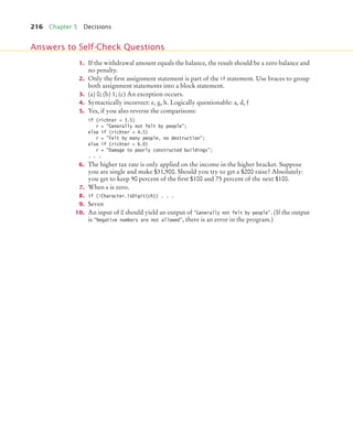 216 Chapter 5 Decisions
1. If the withdrawal amount equals the balance, the result should be a zero balance and
no penalty.
2. Only the first assignment statement is part of the if statement. Use braces to group
both assignment statements into a block statement.
3. (a) 0; (b) 1; (c) An exception occurs.
4. Syntactically incorrect: e, g, h. Logically questionable: a, d, f
5. Yes, if you also reverse the comparisons:
if (richter  3.5)
r = Generally not felt by people;
else if (richter  4.5)
r = Felt by many people, no destruction;
else if (richter  6.0)
r = Damage to poorly constructed buildings;
. . .
6. The higher tax rate is only applied on the income in the higher bracket. Suppose
you are single and make $31,900. Should you try to get a $200 raise? Absolutely:
you get to keep 90 percent of the first $100 and 75 percent of the next $100.
7. When x is zero.
8. if (!Character.isDigit(ch)) . . .
9. Seven
10. An input of 0 should yield an output of Generally not felt by people. (If the output
is Negative numbers are not allowed, there is an error in the program.)
Answers to Self-Check Questions
bj4_ch05_9.fm Page 216 Friday, October 23, 2009 11:32 AM
 