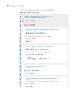 220 Chapter 6 Iteration
Here is the program that solves our investment problem.
ch06/invest1/Investment.java
1 /**
2 A class to monitor the growth of an investment that
3 accumulates interest at a ﬁxed annual rate.
4 */
5 public class Investment
6 {
7 private double balance;
8 private double rate;
9 private int years;
10
11 /**
12 Constructs an Investment object from a starting balance and
13 interest rate.
14 @param aBalance the starting balance
15 @param aRate the interest rate in percent
16 */
17 public Investment(double aBalance, double aRate)
18 {
19 balance = aBalance;
20 rate = aRate;
21 years = 0;
22 }
23
24 /**
25 Keeps accumulating interest until a target balance has
26 been reached.
27 @param targetBalance the desired balance
28 */
29 public void waitForBalance(double targetBalance)
30 {
31 while (balance  targetBalance)
32 {
33 years++;
34 double interest = balance * rate / 100;
35 balance = balance + interest;
36 }
37 }
38
39 /**
40 Gets the current investment balance.
41 @return the current balance
42 */
43 public double getBalance()
44 {
45 return balance;
46 }
47
48 /**
49 Gets the number of years this investment has accumulated
50 interest.
51 @return the number of years since the start of the investment
52 */
53 public int getYears()
54 {
55 return years;
bj4_ch06_9.fm Page 220 Friday, October 23, 2009 1:29 PM
 