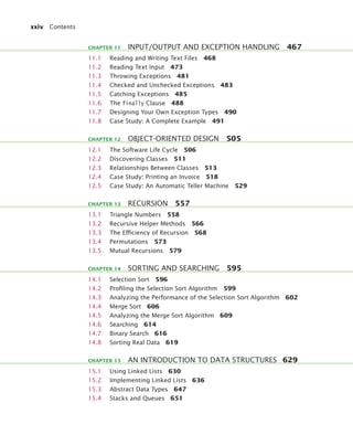 xxiv Contents
11.1 Reading and Writing Text Files 468
11.2 Reading Text Input 473
11.3 Throwing Exceptions 481
11.4 Checked and Unchecked Exceptions 483
11.5 Catching Exceptions 485
11.6 The finally Clause 488
11.7 Designing Your Own Exception Types 490
11.8 Case Study: A Complete Example 491
12.1 The Software Life Cycle 506
12.2 Discovering Classes 511
12.3 Relationships Between Classes 513
12.4 Case Study: Printing an Invoice 518
12.5 Case Study: An Automatic Teller Machine 529
13.1 Triangle Numbers 558
13.2 Recursive Helper Methods 566
13.3 The Efﬁciency of Recursion 568
13.4 Permutations 573
13.5 Mutual Recursions 579
14.1 Selection Sort 596
14.2 Proﬁling the Selection Sort Algorithm 599
14.3 Analyzing the Performance of the Selection Sort Algorithm 602
14.4 Merge Sort 606
14.5 Analyzing the Merge Sort Algorithm 609
14.6 Searching 614
14.7 Binary Search 616
14.8 Sorting Real Data 619
15.1 Using Linked Lists 630
15.2 Implementing Linked Lists 636
15.3 Abstract Data Types 647
15.4 Stacks and Queues 651
CHAPTER 11 INPUT/OUTPUT AND EXCEPTION HANDLING 467
CHAPTER 12 OBJECT-ORIENTED DESIGN 505
CHAPTER 13 RECURSION 557
CHAPTER 14 SORTING AND SEARCHING 595
CHAPTER 15 AN INTRODUCTION TO DATA STRUCTURES 629
bj4_fm.fm Page xxiv Saturday, November 7, 2009 12:01 PM
 