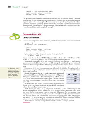 226 Chapter 6 Iteration
years++; // Oops, should have been years--
double interest = balance * rate / 100;
balance = balance + interest;
}
The years variable really should have been decremented, not incremented. This is a common
error, because incrementing counters is so much more common than decrementing that your
ﬁngers may type the ++ on autopilot. As a consequence, years is always larger than 0, and the
loop never terminates. (Actually, years eventually will exceed the largest representable posi-
tive integer and wrap around to a negative number. Then the loop exits—of course, that takes
a long time, and the result is completely wrong.)
Off-by-One Errors
Consider our computation of the number of years that are required to double an investment:
int years = 0;
while (balance  2 * initialBalance)
{
years++;
double interest = balance * rate / 100;
balance = balance + interest;
}
System.out.println(The investment reached the target after 
+ years +  years.);
Should years start at 0 or at 1? Should you test for balance  2 * initialBalance or for
balance = 2 * initialBalance? It is easy to be off by one in these expressions.
Some people try to solve off-by-one errors by randomly inserting +1 or -1 until the pro-
gram seems to work. That is, of course, a terrible strategy. It can take a long time to compile
and test all the various possibilities. Expending a small amount of mental effort is a real time
saver.
Fortunately, off-by-one errors are easy to avoid, simply by thinking through a couple of
test cases and using the information from the test cases to come up with a rationale for the
correct loop condition.
Should years start at 0 or at 1? Look at a scenario with simple
values: an initial balance of $100 and an interest rate of 50 percent.
After year 1, the balance is $150, and after year 2 it is $225, or over
$200. So the investment doubled after 2 years. The loop executed
two times, incrementing years each time. Hence years must start at
0, not at 1.
In other words, the balance variable denotes the balance after
the end of the year. At the outset, the balance variable contains the
balance after year 0 and not after year 1.
Next, should you use a  or = comparison in the test? That is harder to ﬁgure out,
because it is rare for the balance to be exactly twice the initial balance. Of course, there is one
case when this happens, namely when the interest is 100 percent. The loop executes once.
Now years is 1, and balance is exactly equal to 2 * initialBalance. Has the investment dou-
bled after one year? It has. Therefore, the loop should not execute again. If the test condition
is balance  2 * initialBalance, the loop stops, as it should. If the test condition had been
balance = 2 * initialBalance, the loop would have executed once more.
In other words, you keep adding interest while the balance has not yet doubled.
Common Error 6.2
An off-by-one error
is a common error
when programming
loops. Think through
simple test cases
to avoid this type
of error.
year balance
0 $100
1 $150
2 $225
bj4_ch06_9.fm Page 226 Friday, October 23, 2009 1:29 PM
 