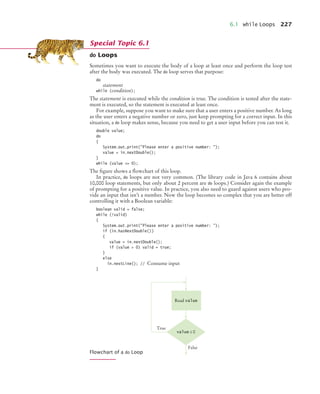 6.1 while Loops 227
do Loops
Sometimes you want to execute the body of a loop at least once and perform the loop test
after the body was executed. The do loop serves that purpose:
do
statement
while (condition);
The statement is executed while the condition is true. The condition is tested after the state-
ment is executed, so the statement is executed at least once.
For example, suppose you want to make sure that a user enters a positive number. As long
as the user enters a negative number or zero, just keep prompting for a correct input. In this
situation, a do loop makes sense, because you need to get a user input before you can test it.
double value;
do
{
System.out.print(Please enter a positive number: );
value = in.nextDouble();
}
while (value = 0);
The ﬁgure shows a ﬂowchart of this loop.
In practice, do loops are not very common. (The library code in Java 6 contains about
10,000 loop statements, but only about 2 percent are do loops.) Consider again the example
of prompting for a positive value. In practice, you also need to guard against users who pro-
vide an input that isn’t a number. Now the loop becomes so complex that you are better off
controlling it with a Boolean variable:
boolean valid = false;
while (!valid)
{
System.out.print(Please enter a positive number: );
if (in.hasNextDouble())
{
value = in.nextDouble();
if (value  0) valid = true;
}
else
in.nextLine(); // Consume input
}
Flowchart of a do Loop
Special Topic 6.1
value ≤ 0
False
True
Read value
bj4_ch06_9.fm Page 227 Friday, October 23, 2009 1:29 PM
 