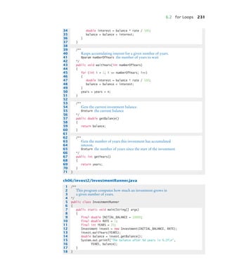 6.2 for Loops 231
ch06/invest2/InvestmentRunner.java
34 double interest = balance * rate / 100;
35 balance = balance + interest;
36 }
37 }
38
39 /**
40 Keeps accumulating interest for a given number of years.
41 @param numberOfYears the number of years to wait
42 */
43 public void waitYears(int numberOfYears)
44 {
45 for (int i = 1; i = numberOfYears; i++)
46 {
47 double interest = balance * rate / 100;
48 balance = balance + interest;
49 }
50 years = years + n;
51 }
52
53 /**
54 Gets the current investment balance.
55 @return the current balance
56 */
57 public double getBalance()
58 {
59 return balance;
60 }
61
62 /**
63 Gets the number of years this investment has accumulated
64 interest.
65 @return the number of years since the start of the investment
66 */
67 public int getYears()
68 {
69 return years;
70 }
71 }
1 /**
2 This program computes how much an investment grows in
3 a given number of years.
4 */
5 public class InvestmentRunner
6 {
7 public static void main(String[] args)
8 {
9 final double INITIAL_BALANCE = 10000;
10 final double RATE = 5;
11 final int YEARS = 20;
12 Investment invest = new Investment(INITIAL_BALANCE, RATE);
13 invest.waitYears(YEARS);
14 double balance = invest.getBalance();
15 System.out.printf(The balance after %d years is %.2fn,
16 YEARS, balance);
17 }
18 }
bj4_ch06_9.fm Page 231 Friday, October 23, 2009 1:29 PM
 