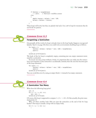6.2 for Loops 233
if (balance = targetBalance)
i = years; // Bad style—modiﬁes counter
else
{
double interest = balance * rate / 100;
balance = balance + interest;
}
}
These loops will work, but they are plainly bad style. Use a while loop for iterations that do
not ﬁt the for pattern.
Forgetting a Semicolon
Occasionally all the work of a loop is already done in the loop header. Suppose you ignored
Quality Tip 6.1 on page 232; then you could write an investment doubling loop as follows:
for (years = 1;
(balance = balance + balance * rate / 100)  targetBalance;
years++)
;
System.out.println(years);
The body of the for loop is completely empty, containing just one empty statement termi-
nated by a semicolon.
If you do run into a loop without a body, it is important that you make sure the semico-
lon is not forgotten. If the semicolon is accidentally omitted, then the next line becomes part
of the loop statement!
for (years = 1;
(balance = balance + balance * rate / 100)  targetBalance;
years++)
System.out.println(years);
You can avoid this error by using an empty block { } instead of an empty statement.
A Semicolon Too Many
What does the following loop print?
sum = 0;
for (i = 1; i = 10; i++);
sum = sum + i;
System.out.println(sum);
Of course, this loop is supposed to compute 1 + 2 + ··· + 10 = 55. But actually, the print state-
ment prints 11!
Why 11? Have another look. Did you spot the semicolon at the end of the for loop
header? This loop is actually a loop with an empty body.
for (i = 1; i = 10; i++)
;
Common Error 6.3
Common Error 6.4
bj4_ch06_9.fm Page 233 Friday, October 23, 2009 1:29 PM
 
