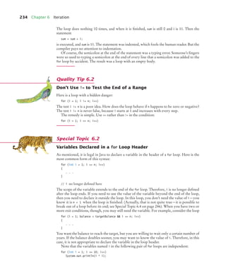 234 Chapter 6 Iteration
The loop does nothing 10 times, and when it is ﬁnished, sum is still 0 and i is 11. Then the
statement
sum = sum + i;
is executed, and sum is 11. The statement was indented, which fools the human reader. But the
compiler pays no attention to indentation.
Of course, the semicolon at the end of the statement was a typing error. Someone’s ﬁngers
were so used to typing a semicolon at the end of every line that a semicolon was added to the
for loop by accident. The result was a loop with an empty body.
Don’t Use != to Test the End of a Range
Here is a loop with a hidden danger:
for (i = 1; i != n; i++)
The test i != n is a poor idea. How does the loop behave if n happens to be zero or negative?
The test i != n is never false, because i starts at 1 and increases with every step.
The remedy is simple. Use = rather than != in the condition:
for (i = 1; i = n; i++)
Variables Declared in a for Loop Header
As mentioned, it is legal in Java to declare a variable in the header of a for loop. Here is the
most common form of this syntax:
for (int i = 1; i = n; i++)
{
. . .
}
// i no longer deﬁned here
The scope of the variable extends to the end of the for loop. Therefore, i is no longer deﬁned
after the loop ends. If you need to use the value of the variable beyond the end of the loop,
then you need to declare it outside the loop. In this loop, you don’t need the value of i—you
know it is n + 1 when the loop is ﬁnished. (Actually, that is not quite true—it is possible to
break out of a loop before its end; see Special Topic 6.4 on page 246). When you have two or
more exit conditions, though, you may still need the variable. For example, consider the loop
for (i = 1; balance  targetBalance  i = n; i++)
{
. . .
}
You want the balance to reach the target, but you are willing to wait only a certain number of
years. If the balance doubles sooner, you may want to know the value of i. Therefore, in this
case, it is not appropriate to declare the variable in the loop header.
Note that the variables named i in the following pair of for loops are independent:
for (int i = 1; i = 10; i++)
System.out.println(i * i);
Quality Tip 6.2
Special Topic 6.2
bj4_ch06_9.fm Page 234 Friday, October 23, 2009 1:29 PM
 
