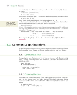 236 Chapter 6 Iteration
runs str.length() times. That makes perfect sense, because there are str.length() characters
in a string.
The loop with symmetric bounds,
for (i = a; i = b; i++)
is executed b - a + 1 times. That “+ 1” is the source of many programming errors. For example,
for (n = 0; n = 10; n++)
runs 11 times. Maybe that is what you want; if not, start at 1 or use  10.
One way to visualize this “+ 1” error is to think of the posts and sections of a fence. Sup-
pose the fence has ten sections (=). How many posts (|) does it have?
|=|=|=|=|=|=|=|=|=|=|
A fence with ten sections has eleven posts. Each section has one post to the left, and there is
one more post after the last section. Forgetting to count the last iteration of a “=” loop is
often called a “fence post error”.
If the increment is a value c other than 1, and c divides b - a, then the counts are
(b - a) / c for the asymmetric loop
(b - a) / c + 1 for the symmetric loop
For example, the loop for (i = 10; i = 40; i += 5) executes times.
In the following sections, we discuss some of the most common algorithms that are
implemented as loops. You can use them as starting points for your loop designs.
Computing the sum of a number of inputs is a very common task. Keep a running
total: a variable to which you add each input value. Of course, the total should be
initialized with 0.
double total = 0;
while (in.hasNextDouble())
{
double input = in.nextDouble();
total = total + input;
}
You often want to know how many values fulﬁll a particular condition. For exam-
ple, you may want to count how many uppercase letters are in a string. Keep a
counter, a variable that is initialized with 0 and incremented whenever there is a
match.
int upperCaseLetters = 0;
for (int i = 0; i  str.length(); i++)
{
Count the number
of iterations to
check that your for
loop is correct.
40 10 5 1 7
−
( ) + =
6.3 Common Loop Algorithms
6.3.1 Computing a Total
6.3.2 Counting Matches
bj4_ch06_9.fm Page 236 Friday, October 23, 2009 1:29 PM
 
