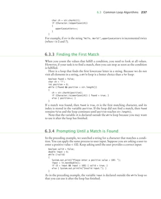 6.3 Common Loop Algorithms 237
char ch = str.charAt(i);
if (Character.isUpperCase(ch))
{
upperCaseLetters++;
}
}
For example, if str is the string Hello, World!, upperCaseLetters is incremented twice
(when i is 0 and 7).
When you count the values that fulﬁll a condition, you need to look at all values.
However, if your task is to ﬁnd a match, then you can stop as soon as the condition
is fulﬁlled.
Here is a loop that ﬁnds the ﬁrst lowercase letter in a string. Because we do not
visit all elements in a string, a while loop is a better choice than a for loop:
boolean found = false;
char ch = '?';
int position = 0;
while (!found  position  str.length())
{
ch = str.charAt(position);
if (Character.isLowerCase(ch)) { found = true; }
else { position++; }
}
If a match was found, then found is true, ch is the ﬁrst matching character, and its
index is stored in the variable position. If the loop did not ﬁnd a match, then found
remains false and the loop continues until position reaches str.length().
Note that the variable ch is declared outside the while loop because you may want
to use it after the loop has ﬁnished.
In the preceding example, we searched a string for a character that matches a condi-
tion. You can apply the same process to user input. Suppose you are asking a user to
enter a positive value  100. Keep asking until the user provides a correct input:
boolean valid = false;
double input = 0;
while (!valid)
{
System.out.print(Please enter a positive value  100: );
input = in.nextDouble();
if (0  input  input  100) { valid = true; }
else { System.out.println(Invalid input.); }
}
As in the preceding example, the variable input is declared outside the while loop so
that you can use it after the loop has ﬁnished.
6.3.3 Finding the First Match
6.3.4 Prompting Until a Match is Found
bj4_ch06_9.fm Page 237 Friday, October 23, 2009 1:29 PM
 