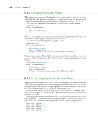 238 Chapter 6 Iteration
When processing a sequence of values in a loop, you sometimes need to compare a
value with the value that just preceded it. For example, suppose you want to check
whether a sequence of inputs contains adjacent duplicates such as 1 7 2 9 9 4 9.
Now you face a challenge. Consider the typical loop for reading a value:
double input = 0;
while (in.hasNextDouble())
{
input = in.nextDouble();
. . .
}
How can you compare the current input with the preceding one? At any time, input
contains the current input, overwriting the previous one.
The answer is to store the previous input, like this:
double input = 0;
while (in.hasNextDouble())
{
double previous = input;
input = in.nextDouble();
if (input == previous) { System.out.println(Duplicate input); }
}
One problem remains. When the loop is entered for the ﬁrst time, there is no previ-
ous input value. You can solve this problem with an initial input operation outside
the loop:
double input = in.nextDouble();
while (in.hasNextDouble())
{
double previous = input;
input = in.nextDouble();
if (input == previous) { System.out.println(Duplicate input); }
}
Suppose you want to process a set of values, for example a set of measurements.
Your goal is to analyze the data and display properties of the data set, such as the
average or the maximum value. You prompt the user for the ﬁrst value, then the sec-
ond value, then the third, and so on. When does the input end?
One common method for indicating the end of a data set is a sentinel value, a
value that is not part of the data. Instead, the sentinel value indicates that the data
has come to an end.
Some programmers choose numbers such as 0 or –1 as sentinel values. But that is
not a good idea. These values may well be valid inputs. A better idea is to use an
input that is not a number, such as the letter Q. Here is a typical program run:
Enter value, Q to quit: 1
Enter value, Q to quit: 2
Enter value, Q to quit: 3
Enter value, Q to quit: 4
Enter value, Q to quit: Q
6.3.5 Comparing Adjacent Values
6.3.6 Processing Input with Sentinel Values
bj4_ch06_9.fm Page 238 Friday, October 23, 2009 1:29 PM
 