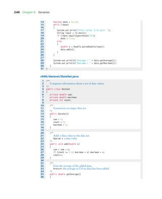 240 Chapter 6 Iteration
ch06/dataset/DataSet.java
14 boolean done = false;
15 while (!done)
16 {
17 System.out.print(Enter value, Q to quit: );
18 String input = in.next();
19 if (input.equalsIgnoreCase(Q))
20 done = true;
21 else
22 {
23 double x = Double.parseDouble(input);
24 data.add(x);
25 }
26 }
27
28 System.out.println(Average =  + data.getAverage());
29 System.out.println(Maximum =  + data.getMaximum());
30 }
31 }
1 /**
2 Computes information about a set of data values.
3 */
4 public class DataSet
5 {
6 private double sum;
7 private double maximum;
8 private int count;
9
10 /**
11 Constructs an empty data set.
12 */
13 public DataSet()
14 {
15 sum = 0;
16 count = 0;
17 maximum = 0;
18 }
19
20 /**
21 Adds a data value to the data set.
22 @param x a data value
23 */
24 public void add(double x)
25 {
26 sum = sum + x;
27 if (count == 0 || maximum  x) maximum = x;
28 count++;
29 }
30
31 /**
32 Gets the average of the added data.
33 @return the average or 0 if no data has been added
34 */
35 public double getAverage()
36 {
bj4_ch06_9.fm Page 240 Thursday, November 5, 2009 11:53 AM
 