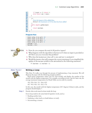 6.3 Common Loop Algorithms 241
Program Run
5. How do you compute the total of all positive inputs?
6. What happens with the algorithm in Section 6.3.5 when no input is provided at
all? How can you overcome that problem?
7. Why does the DataAnalyzer class call in.next and not in.nextDouble?
8. Would the DataSet class still compute the correct maximum if you simpliﬁed the
update of the maximum variable in the add method to the following statement?
if (maximum  x) maximum = x;
HOW TO 6.1 Writing a Loop
This How To walks you through the process of implementing a loop statement. We will
illustrate the steps with the following example problem:
Read twelve temperature values (one for each month), and display the number of the
month with the highest temperature. For example, according to http://worldclimate.com, the
average maximum temperatures for Death Valley are (in order by month):
18.2 22.6 26.4 31.1 36.6 42.2
45.7 44.5 40.2 33.1 24.2 17.6
In this case, the month with the highest temperature (45.7 degrees Celsius) is July, and the
program should display 7.
Step 1 Decide what work must be done inside the loop.
Every loop needs to do some kind of repetitive work, such as
• Reading another item.
• Updating a value (such as a bank balance or total).
• Incrementing a counter.
37 if (count == 0) return 0;
38 else return sum / count;
39 }
40
41 /**
42 Gets the largest of the added data.
43 @return the maximum or 0 if no data has been added
44 */
45 public double getMaximum()
46 {
47 return maximum;
48 }
49 }
Enter value, Q to quit: 10
Enter value, Q to quit: 0
Enter value, Q to quit: -1
Enter value, Q to quit: Q
Average = 3.0
Maximum = 10.0
S E L F C H E C K
bj4_ch06_9.fm Page 241 Friday, October 23, 2009 1:29 PM
 