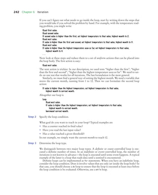 242 Chapter 6 Iteration
If you can’t ﬁgure out what needs to go inside the loop, start by writing down the steps that
you would take if you solved the problem by hand. For example, with the temperature read-
ing problem, you might write
Read first value.
Read second value.
If second value is higher than the first, set highest temperature to that value, highest month to 2.
Read next value.
If value is higher than the first and second, set highest temperature to that value, highest month to 3.
Read next value.
If value is higher than the highest temperature seen so far, set highest temperature to that value,
highest month to 4.
. . .
Now look at these steps and reduce them to a set of uniform actions that can be placed into
the loop body. The ﬁrst action is easy:
Read next value.
The next action is trickier. In our description, we used tests “higher than the ﬁrst”, “higher
than the ﬁrst and second”, “higher than the highest temperature seen so far”. We need to set-
tle on one test that works for all iterations. The last formulation is the most general.
Similarly, we must ﬁnd a general way of setting the highest month. We need a variable that
stores the current month, running from 1 to 12. Then we can formulate the second loop
action:
If value is higher than the highest temperature, set highest temperature to that value,
highest month to current month.
Altogether our loop is
Loop
Read next value.
If value is higher than the highest temperature, set highest temperature to that value,
highest month to current month.
Increment current month.
Step 2 Specify the loop condition.
What goal do you want to reach in your loop? Typical examples are
• Has a counter reached its ﬁnal value?
• Have you read the last input value?
• Has a value reached a given threshold?
In our example, we simply want the current month to reach 12.
Step 3 Determine the loop type.
We distinguish between two major loop types. A definite or count-controlled loop is exe-
cuted a deﬁnite number of times. In an indefinite or event-controlled loop, the number of
iterations is not known in advance—the loop is executed until some event happens. A typical
example of the latter is a loop that reads data until a sentinel is encountered.
Deﬁnite loops can be implemented as for statements. When you have an indeﬁnite loop,
consider the loop condition. Does it involve values that are only set inside the loop body? In
that case, you should choose a do loop to ensure that the loop is executed at least once before
the loop condition is be evaluated. Otherwise, use a while loop.
bj4_ch06_9.fm Page 242 Friday, October 23, 2009 1:29 PM
 