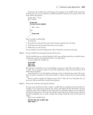 6.3 Common Loop Algorithms 243
Sometimes, the condition for terminating a loop changes in the middle of the loop body.
In that case, you can use a Boolean variable that speciﬁes when you are ready to leave the
loop. Follow this pattern:
boolean done = false;
while (!done)
{
Do some work
If all work has been completed
{
done = true;
}
else
{
Do more work
}
}
Such a variable is called a flag.
In summary,
• If you know in advance how many times a loop is repeated, use a for loop.
• If the loop must be executed at least once, use a do loop.
• Otherwise, use a while loop.
In our example, we read 12 temperature values. Therefore, we choose a for loop.
Step 4 Set up variables for entering the loop for the ﬁrst time.
List all variables that are used and updated in the loop, and determine how to initialize them.
Commonly, counters are initialized with 0 or 1, totals with 0.
In our example, the variables are
current month
highest value
highest month
We need to be careful how we set up the highest temperature value. We can’t simply set it to
0. After all, our program needs to work with temperature values from Antarctica, all of
which may be negative.
A good option is to set the highest temperature value to the ﬁrst input value. Of course,
then we need to remember to only read in another 11 values, with the current month starting
at 2.
We also need to initialize the highest month with 1. After all, in an Australian city, we
may never ﬁnd a month that is warmer than January.
Step 5 Process the result after the loop has ﬁnished.
In many cases, the desired result is simply a variable that was updated in the loop body. For
example, in our temperature program, the result is the highest month. Sometimes, the loop
computes values that contribute to the ﬁnal result. For example, suppose you are asked to
average the temperatures. Then the loop should compute the sum, not the average. After the
loop has completed, you are ready compute the average: divide the sum by the number of
inputs.
Here is our complete loop.
Read first value; store as highest value.
highest month = 1
bj4_ch06_9.fm Page 243 Friday, October 23, 2009 1:29 PM
 