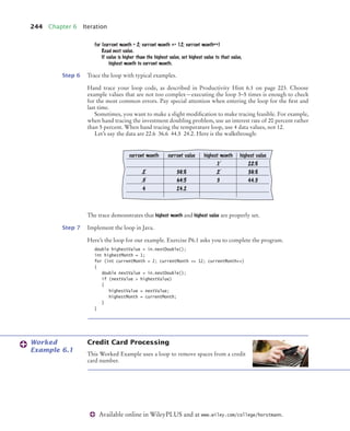 244 Chapter 6 Iteration
Available online in WileyPLUS and at www.wiley.com/college/horstmann.
for (current month = 2; current month = 12; current month++)
Read next value.
If value is higher than the highest value, set highest value to that value,
highest month to current month.
Step 6 Trace the loop with typical examples.
Hand trace your loop code, as described in Productivity Hint 6.1 on page 223. Choose
example values that are not too complex—executing the loop 3–5 times is enough to check
for the most common errors. Pay special attention when entering the loop for the ﬁrst and
last time.
Sometimes, you want to make a slight modiﬁcation to make tracing feasible. For example,
when hand tracing the investment doubling problem, use an interest rate of 20 percent rather
than 5 percent. When hand tracing the temperature loop, use 4 data values, not 12.
Let’s say the data are 22.6 36.6 44.5 24.2. Here is the walkthrough:
The trace demonstrates that highest month and highest value are properly set.
Step 7 Implement the loop in Java.
Here’s the loop for our example. Exercise P6.1 asks you to complete the program.
double highestValue = in.nextDouble();
int highestMonth = 1;
for (int currentMonth = 2; currentMonth = 12; currentMonth++)
{
double nextValue = in.nextDouble();
if (nextValue  highestValue)
{
highestValue = nextValue;
highestMonth = currentMonth;
}
}
Credit Card Processing
This Worked Example uses a loop to remove spaces from a credit
card number.
current month current value highest month highest value
1 22.6
2 36.6 2 36.6
3 44.5 3 44.5
4 24.2
Worked
Example 6.1
bj4_ch06_9.fm Page 244 Friday, October 23, 2009 1:29 PM
 