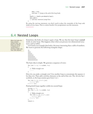 6.4 Nested Loops 247
done = true;
continue; // Jump to the end of the loop body
}
double x = Double.parseDouble(input);
data.add(x);
// continue statement jumps here
}
By using the continue statement, you don’t need to place the remainder of the loop code
inside an else clause. This is a minor beneﬁt. Few programmers use this statement.
Sometimes, the body of a loop is again a loop. We say that the inner loop is nested
inside an outer loop. This happens often when you process two-dimensional struc-
tures, such as tables.
Let’s look at an example that looks a bit more interesting than a table of numbers.
We want to generate the following triangular shape:
[]
[][]
[][][]
[][][][]
[][][][][]
[][][][][][]
[][][][][][][]
The basic idea is simple. We generate a sequence of rows:
for (int i = 1; i = width; i++)
{
// Make triangle row
. . .
}
How do you make a triangle row? Use another loop to concatenate the squares []
for that row. Then add a newline character at the end of the row. The ith row has i
symbols, so the loop counter goes from 1 to i.
for (int j = 1; j = i; j++)
r = r + [];
r = r + n;
Putting both loops together yields two nested loops:
String r = ;
for (int i = 1; i = width; i++)
{
// Make triangle row
for (int j = 1; j = i; j++)
r = r + [];
r = r + n;
}
return r;
6.4 Nested Loops
When the body of a
loop contains
another loop, the
loops are nested.
A typical use of
nested loops is
printing a table with
rows and columns.
bj4_ch06_9.fm Page 247 Friday, October 23, 2009 1:29 PM
 