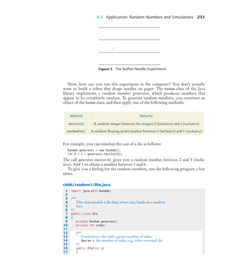 6.5 Application: Random Numbers and Simulations 251
Now, how can you run this experiment in the computer? You don’t actually
want to build a robot that drops needles on paper. The Random class of the Java
library implements a random number generator, which produces numbers that
appear to be completely random. To generate random numbers, you construct an
object of the Random class, and then apply one of the following methods:
For example, you can simulate the cast of a die as follows:
Random generator = new Random();
int d = 1 + generator.nextInt(6);
The call generator.nextInt(6) gives you a random number between 0 and 5 (inclu-
sive). Add 1 to obtain a number between 1 and 6.
To give you a feeling for the random numbers, run the following program a few
times.
ch06/random1/Die.java
Figure 5 The Buffon Needle Experiment
Method Returns
nextInt(n) A random integer between the integers 0 (inclusive) and n (exclusive)
nextDouble() A random ﬂoating-point number between 0 (inclusive) and 1 (exclusive)
1 import java.util.Random;
2
3 /**
4 This class models a die that, when cast, lands on a random
5 face.
6 */
7 public class Die
8 {
9 private Random generator;
10 private int sides;
11
12 /**
13 Constructs a die with a given number of sides.
14 @param s the number of sides, e.g., 6 for a normal die
15 */
16 public Die(int s)
17 {
bj4_ch06_9.fm Page 251 Friday, October 23, 2009 1:29 PM
 