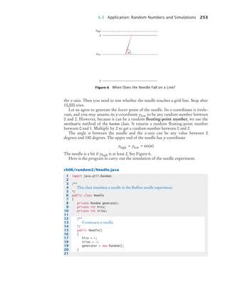 6.5 Application: Random Numbers and Simulations 253
the x-axis. Then you need to test whether the needle touches a grid line. Stop after
10,000 tries.
Let us agree to generate the lower point of the needle. Its x-coordinate is irrele-
vant, and you may assume its y-coordinate ylow to be any random number between
0 and 2. However, because it can be a random floating-point number, we use the
nextDouble method of the Random class. It returns a random ﬂoating-point number
between 0 and 1. Multiply by 2 to get a random number between 0 and 2.
The angle α between the needle and the x-axis can be any value between 0
degrees and 180 degrees. The upper end of the needle has y-coordinate
The needle is a hit if yhigh is at least 2. See Figure 6.
Here is the program to carry out the simulation of the needle experiment.
ch06/random2/Needle.java
Figure 6 When Does the Needle Fall on a Line?
2
0
yhigh
y
y
ylow
y
y α
y y
high low
= + sin( )
α
1 import java.util.Random;
2
3 /**
4 This class simulates a needle in the Buffon needle experiment.
5 */
6 public class Needle
7 {
8 private Random generator;
9 private int hits;
10 private int tries;
11
12 /**
13 Constructs a needle.
14 */
15 public Needle()
16 {
17 hits = 0;
18 tries = 0;
19 generator = new Random();
20 }
21
bj4_ch06_9.fm Page 253 Friday, October 23, 2009 1:29 PM
 