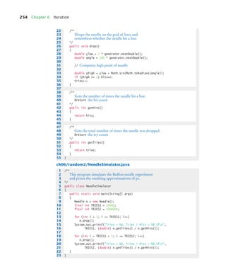 254 Chapter 6 Iteration
ch06/random2/NeedleSimulator.java
22 /**
23 Drops the needle on the grid of lines and
24 remembers whether the needle hit a line.
25 */
26 public void drop()
27 {
28 double ylow = 2 * generator.nextDouble();
29 double angle = 180 * generator.nextDouble();
30
31 // Computes high point of needle
32
33 double yhigh = ylow + Math.sin(Math.toRadians(angle));
34 if (yhigh = 2) hits++;
35 tries++;
36 }
37
38 /**
39 Gets the number of times the needle hit a line.
40 @return the hit count
41 */
42 public int getHits()
43 {
44 return hits;
45 }
46
47 /**
48 Gets the total number of times the needle was dropped.
49 @return the try count
50 */
51 public int getTries()
52 {
53 return tries;
54 }
55 }
1 /**
2 This program simulates the Buffon needle experiment
3 and prints the resulting approximations of pi.
4 */
5 public class NeedleSimulator
6 {
7 public static void main(String[] args)
8 {
9 Needle n = new Needle();
10 final int TRIES1 = 10000;
11 final int TRIES2 = 1000000;
12
13 for (int i = 1; i = TRIES1; i++)
14 n.drop();
15 System.out.printf(Tries = %d, Tries / Hits = %8.5fn,
16 TRIES1, (double) n.getTries() / n.getHits());
17
18 for (int i = TRIES1 + 1; i = TRIES2; i++)
19 n.drop();
20 System.out.printf(Tries = %d, Tries / Hits = %8.5fn,
21 TRIES2, (double) n.getTries() / n.getHits());
22 }
23 }
bj4_ch06_9.fm Page 254 Friday, October 23, 2009 1:29 PM
 