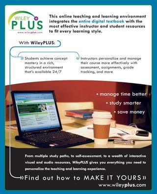 • Students achieve concept
mastery in a rich,
structured environment
that’s available 24/7
From multiple study paths, to self-assessment, to a wealth of interactive
visual and audio resources, WileyPLUS gives you everything you need to
personalize the teaching and learning experience.
With WileyPLUS:
»Find out how to Make It Yours »
This online teaching and learning environment
integrates the entire digital textbook with the
most effective instructor and student resources
to fit every learning style.
• Instructors personalize and manage
their course more effectively with
assessment, assignments, grade
tracking, and more
• manage time better
• study smarter
• save money
www.wileyplus.com
WP5_FM_8x10.indd 1 8/7/09 11:36 AM
 